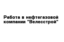 Работа в нефтегазовой компании “Велесстрой“